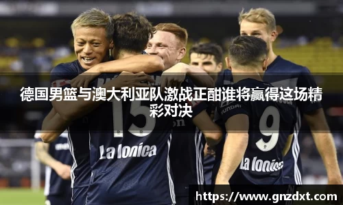 德国男篮与澳大利亚队激战正酣谁将赢得这场精彩对决