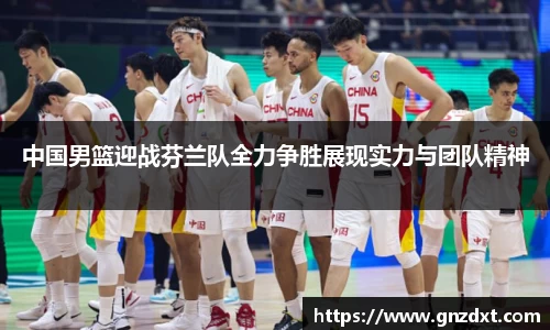 中国男篮迎战芬兰队全力争胜展现实力与团队精神