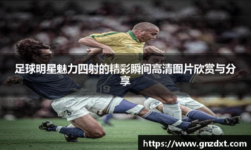 足球明星魅力四射的精彩瞬间高清图片欣赏与分享